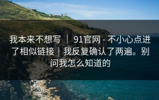 我本来不想写 ｜ 91官网 - 不小心点进了相似链接｜我反复确认了两遍。别问我怎么知道的