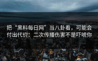 把“黑料每日网”当八卦看，可能会付出代价：二次传播伤害不是吓唬你