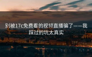别被17c免费看的视频直播骗了——我踩过的坑太真实