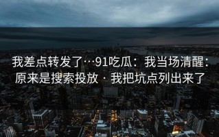 我差点转发了…91吃瓜：我当场清醒：原来是搜索投放 · 我把坑点列出来了