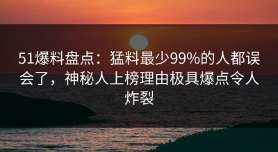 51爆料盘点：猛料最少99%的人都误会了，神秘人上榜理由极具爆点令人炸裂