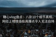 糖心vlog盘点：八卦10个细节真相，网红上榜理由极具爆点令人无法自持
