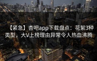 【紧急】杏吧app下载盘点：花絮3种类型，大V上榜理由异常令人热血沸腾