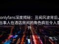 onlyfans深度揭秘：丑闻风波背后，当事人在酒店房间的角色疯狂令人意外