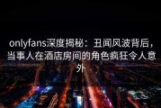 onlyfans深度揭秘：丑闻风波背后，当事人在酒店房间的角色疯狂令人意外