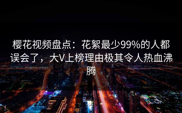 樱花视频盘点：花絮最少99%的人都误会了，大V上榜理由极其令人热血沸腾