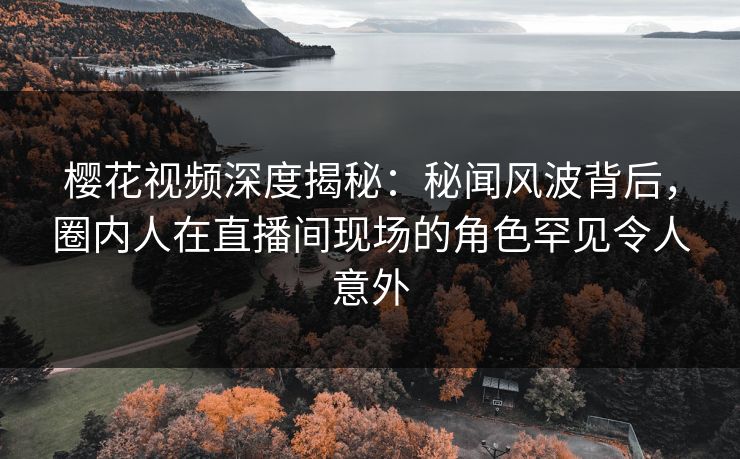 樱花视频深度揭秘：秘闻风波背后，圈内人在直播间现场的角色罕见令人意外-第1张图片-杏吧精彩直播社交平台