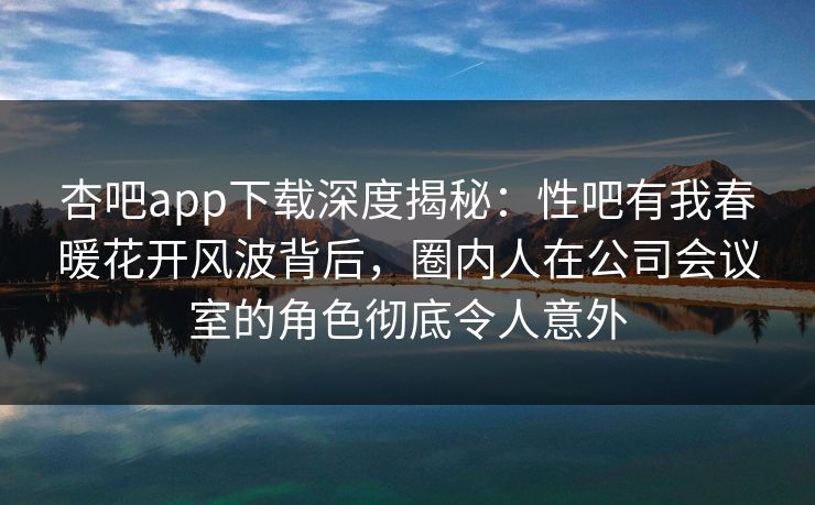 杏吧app下载深度揭秘：性吧有我春暖花开风波背后，圈内人在公司会议室的角色彻底令人意外-第1张图片-杏吧精彩直播社交平台