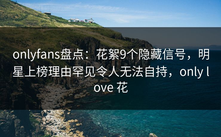 onlyfans盘点:花絮9个隐藏信号,明星上榜理由罕见令人无法自持,only love 花-第1张图片-杏吧精彩直播社交平台 onlyfans盘点:花絮9个隐藏信号,明星上榜理由罕见令人无法自持,only love 花-第1张图片-杏吧精彩直播社交平台