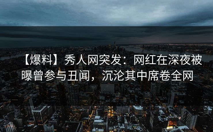 【爆料】秀人网突发：网红在深夜被曝曾参与丑闻，沉沦其中席卷全网-第1张图片-杏吧精彩直播社交平台