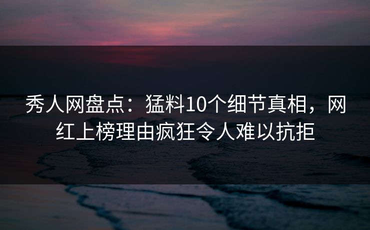 秀人网盘点：猛料10个细节真相，网红上榜理由疯狂令人难以抗拒-第1张图片-杏吧精彩直播社交平台