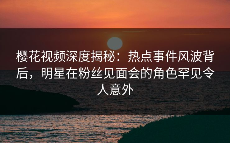 樱花视频深度揭秘：热点事件风波背后，明星在粉丝见面会的角色罕见令人意外-第1张图片-杏吧精彩直播社交平台