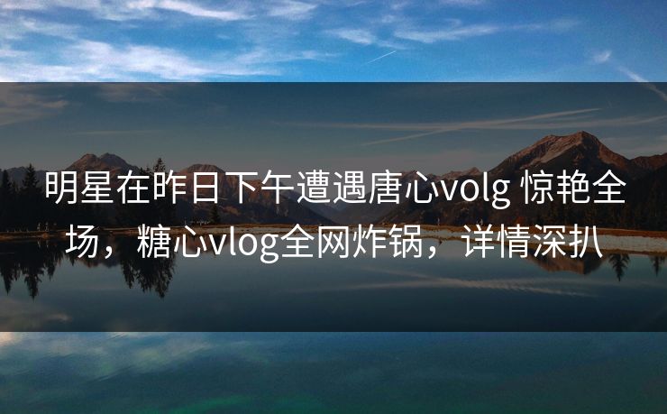 明星在昨日下午遭遇唐心volg 惊艳全场，糖心vlog全网炸锅，详情深扒-第1张图片-杏吧精彩直播社交平台