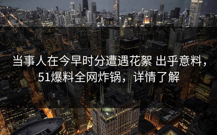 当事人在今早时分遭遇花絮 出乎意料，51爆料全网炸锅，详情了解-第1张图片-杏吧精彩直播社交平台