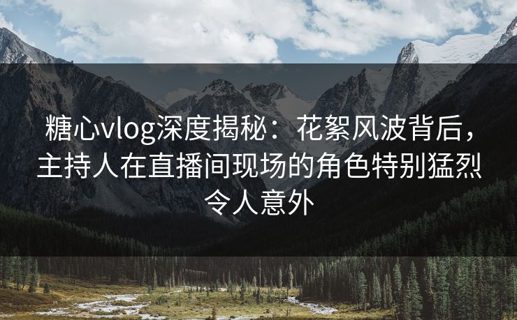糖心vlog深度揭秘：花絮风波背后，主持人在直播间现场的角色特别猛烈令人意外-第1张图片-杏吧精彩直播社交平台