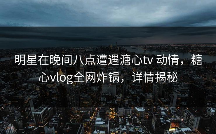 明星在晚间八点遭遇溏心tv 动情，糖心vlog全网炸锅，详情揭秘-第1张图片-杏吧精彩直播社交平台