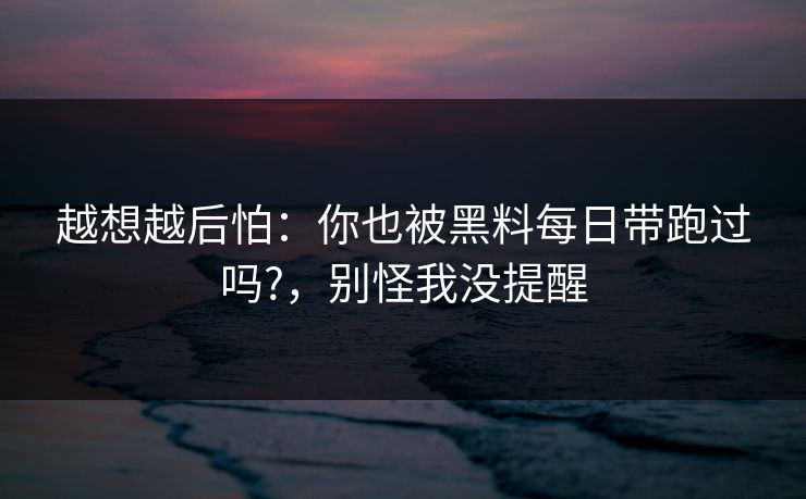 越想越后怕:你也被黑料每日带跑过吗?,别怪我没提醒 越想越后怕:你也被黑料每日带跑过吗?,别怪我没提醒